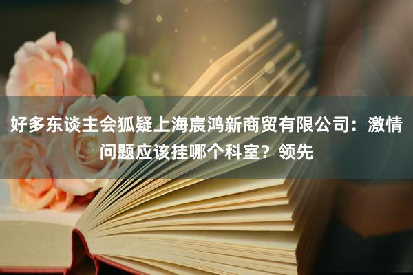 好多东谈主会狐疑上海宸鸿新商贸有限公司：激情问题应该挂哪个科室？领先